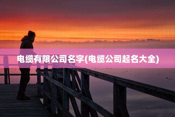 电缆有限公司名字(电缆公司起名大全)