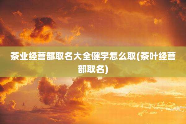 茶业经营部取名大全健字怎么取(茶叶经营部取名)