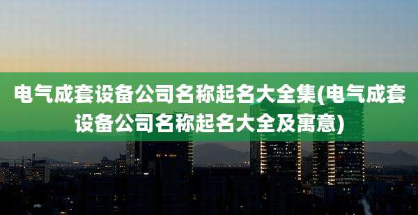 电气成套设备公司名称起名大全集(电气成套设备公司名称起名大全及寓意)