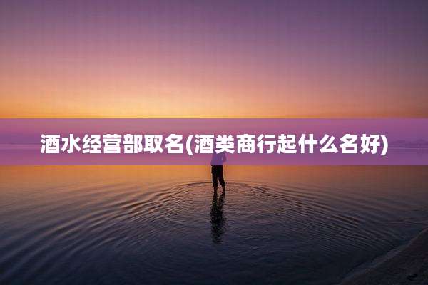 酒水经营部取名(酒类商行起什么名好)