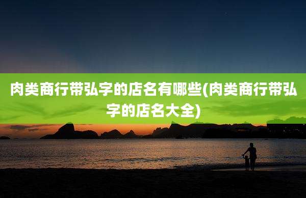 肉类商行带弘字的店名有哪些(肉类商行带弘字的店名大全)