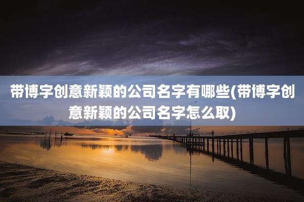 带博字创意新颖的公司名字有哪些(带博字创意新颖的公司名字怎么取)