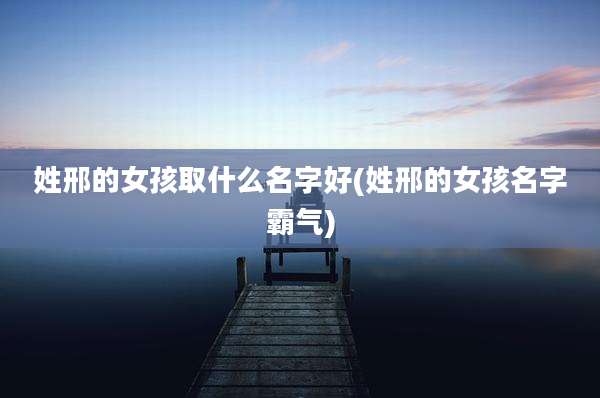 姓邢的女孩取什么名字好(姓邢的女孩名字霸气)