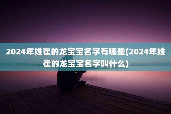 2024年姓崔的龙宝宝名字有哪些(2024年姓崔的龙宝宝名字叫什么)