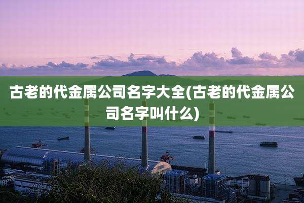 古老的代金属公司名字大全(古老的代金属公司名字叫什么)