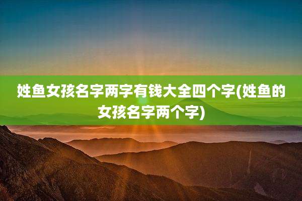 姓鱼女孩名字两字有钱大全四个字(姓鱼的女孩名字两个字)