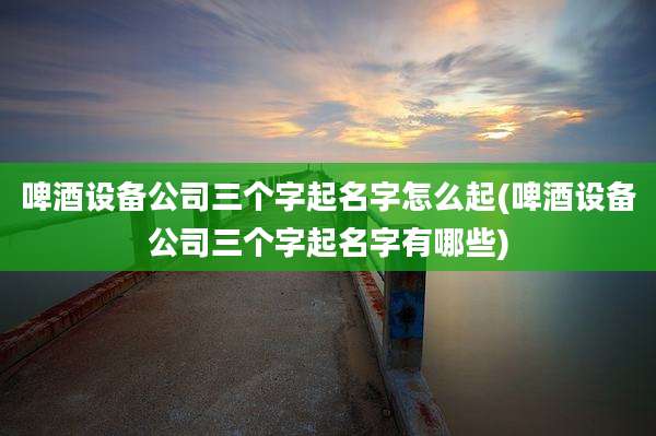 啤酒设备公司三个字起名字怎么起(啤酒设备公司三个字起名字有哪些)