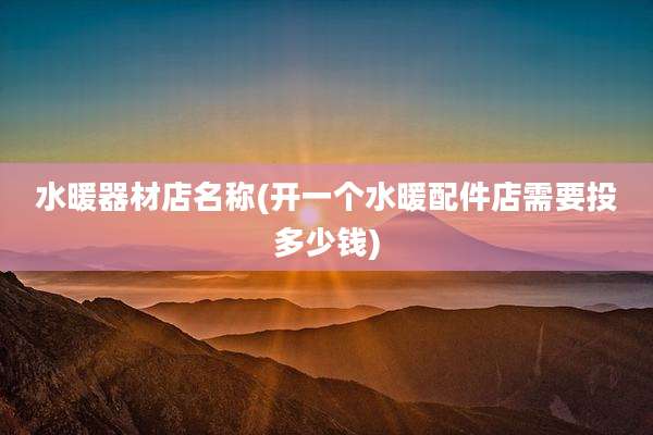 水暖器材店名称(开一个水暖配件店需要投多少钱)