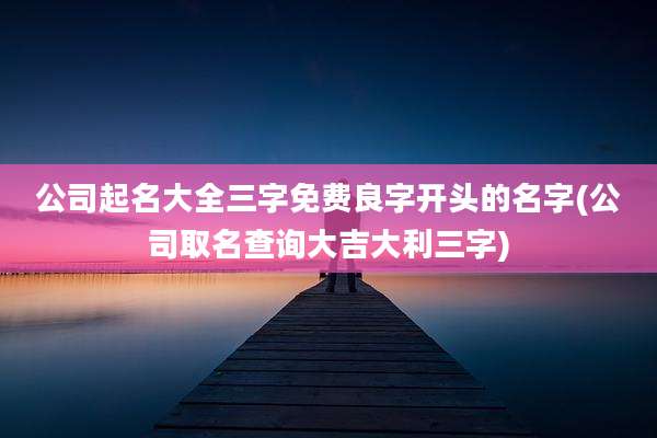 公司起名大全三字免费良字开头的名字(公司取名查询大吉大利三字)
