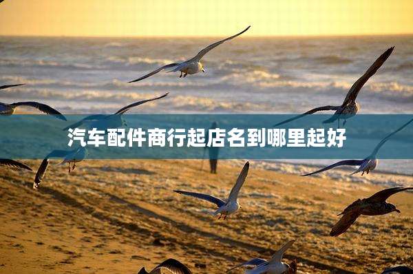 汽车配件商行起店名到哪里起好