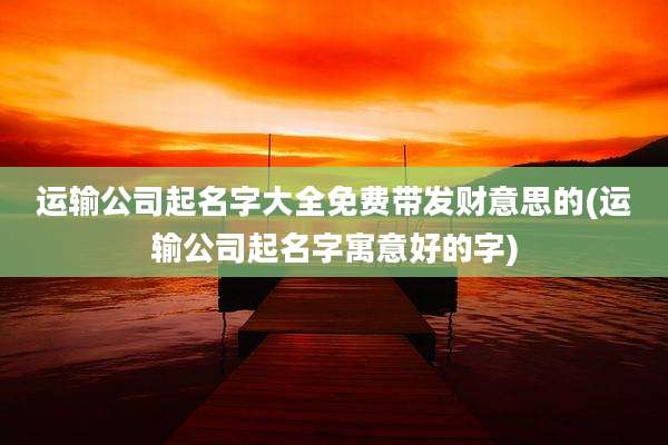 运输公司起名字大全免费带发财意思的(运输公司起名字寓意好的字)