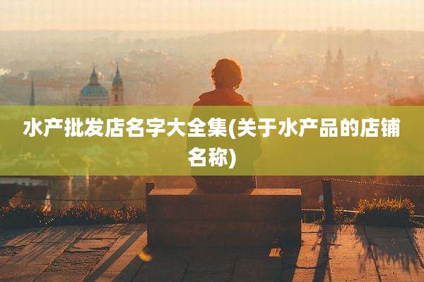 水产批发店名字大全集(关于水产品的店铺名称)