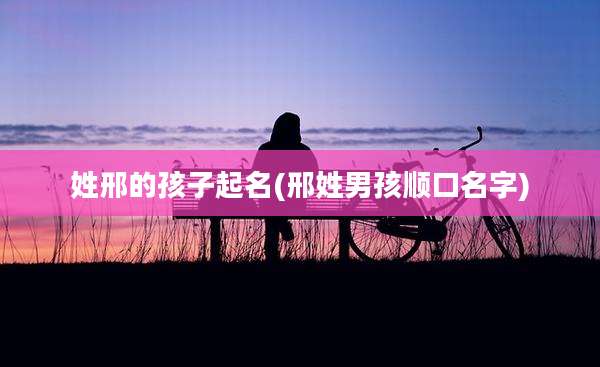 姓邢的孩子起名(邢姓男孩顺口名字)