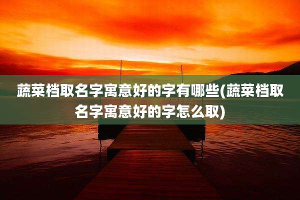 蔬菜档取名字寓意好的字有哪些(蔬菜档取名字寓意好的字怎么取)