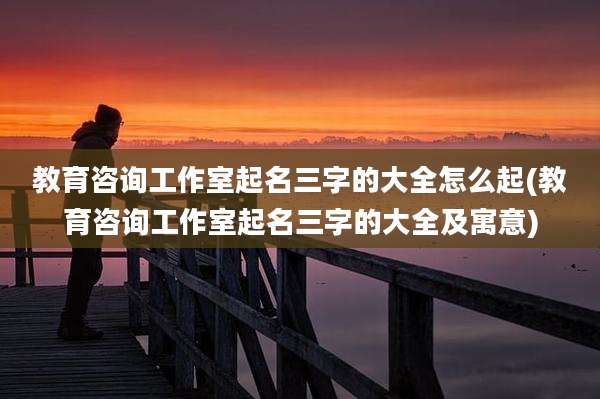 教育咨询工作室起名三字的大全怎么起(教育咨询工作室起名三字的大全及寓意)