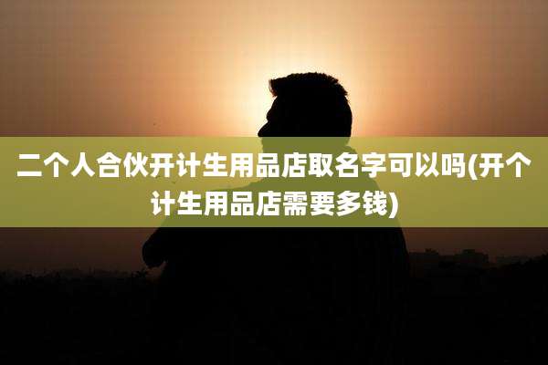 二个人合伙开计生用品店取名字可以吗(开个计生用品店需要多钱)
