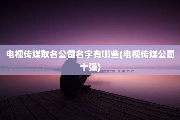 电视传媒取名公司名字有哪些(电视传媒公司十强)