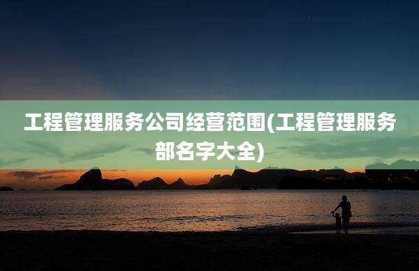 工程管理服务公司经营范围(工程管理服务部名字大全)