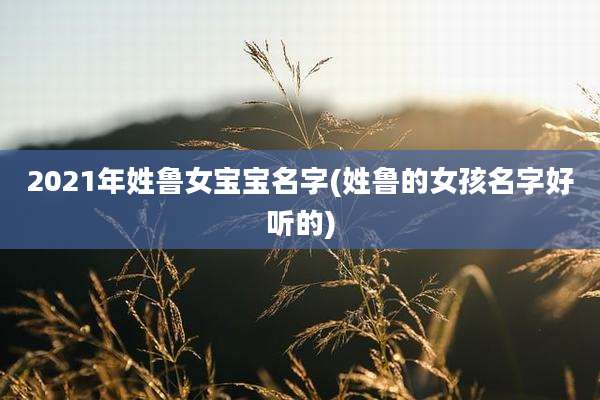 2021年姓鲁女宝宝名字(姓鲁的女孩名字好听的)