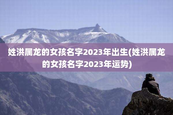 姓洪属龙的女孩名字2023年出生(姓洪属龙的女孩名字2023年运势)