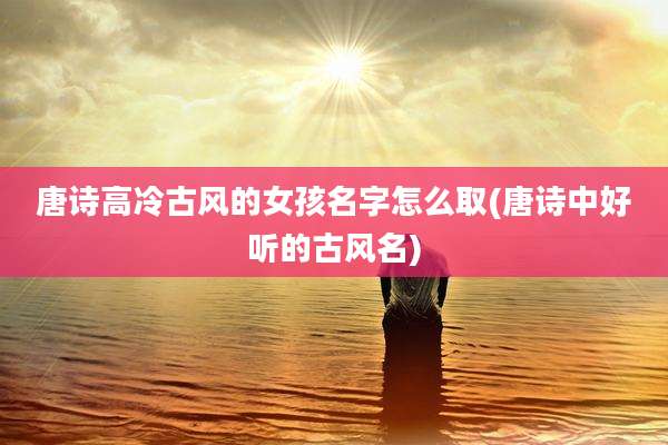 唐诗高冷古风的女孩名字怎么取(唐诗中好听的古风名)