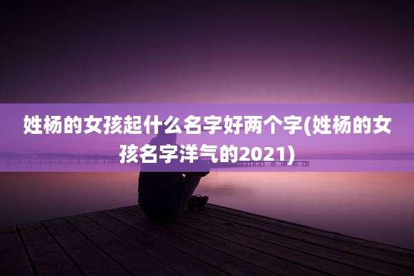 姓杨的女孩起什么名字好两个字(姓杨的女孩名字洋气的2021)