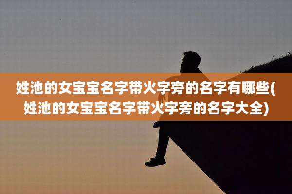 姓池的女宝宝名字带火字旁的名字有哪些(姓池的女宝宝名字带火字旁的名字大全)
