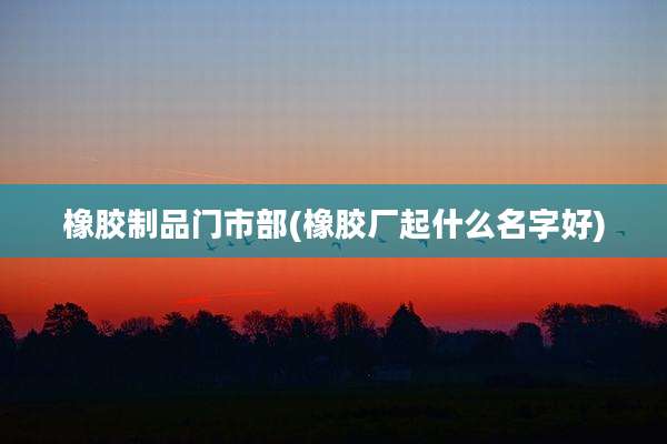 橡胶制品门市部(橡胶厂起什么名字好)