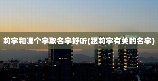 莉字和哪个字取名字好听(跟莉字有关的名字)