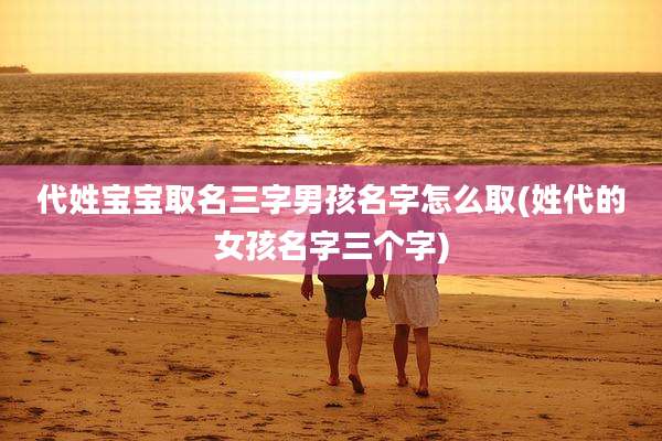 代姓宝宝取名三字男孩名字怎么取(姓代的女孩名字三个字)