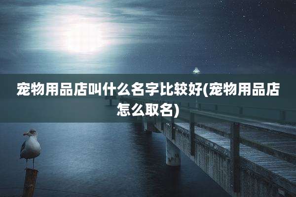宠物用品店叫什么名字比较好(宠物用品店怎么取名)