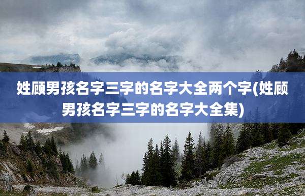 姓顾男孩名字三字的名字大全两个字(姓顾男孩名字三字的名字大全集)