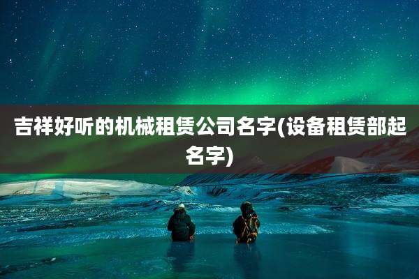 吉祥好听的机械租赁公司名字(设备租赁部起名字)