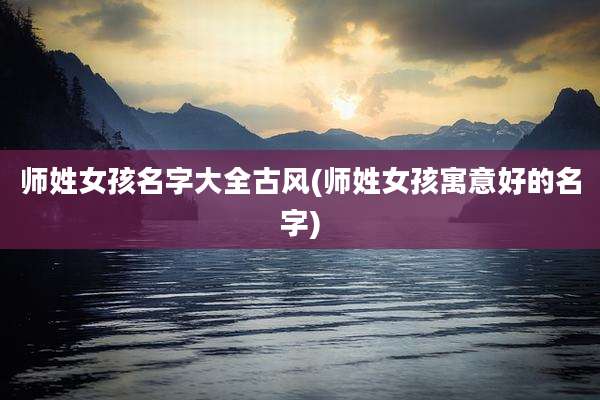 师姓女孩名字大全古风(师姓女孩寓意好的名字)