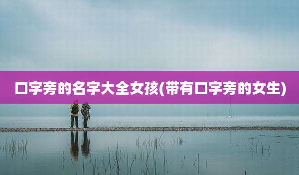 口字旁的名字大全女孩(带有口字旁的女生)