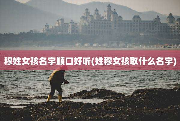 穆姓女孩名字顺口好听(姓穆女孩取什么名字)
