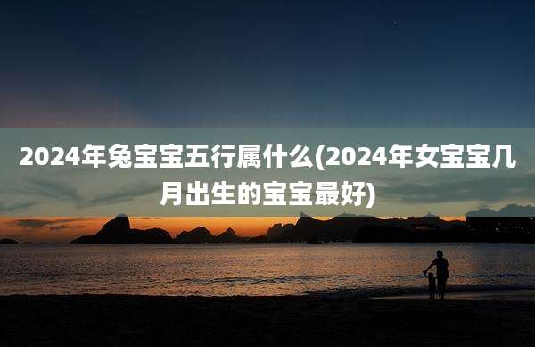 2024年兔宝宝五行属什么(2024年女宝宝几月出生的宝宝最好)