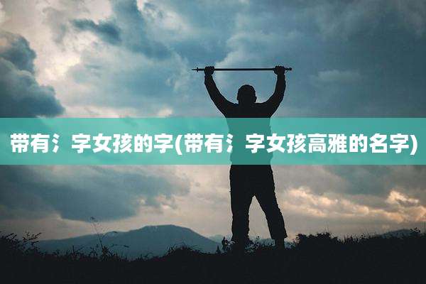 带有氵字女孩的字(带有氵字女孩高雅的名字)