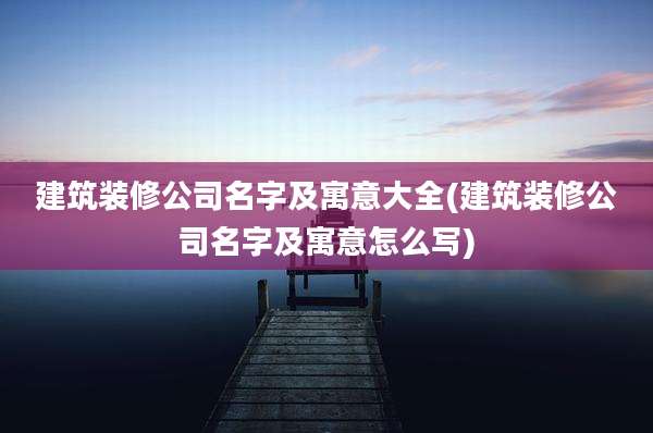 建筑装修公司名字及寓意大全(建筑装修公司名字及寓意怎么写)