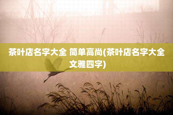 茶叶店名字大全 简单高尚(茶叶店名字大全 文雅四字)