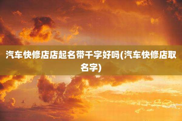 汽车快修店店起名带千字好吗(汽车快修店取名字)