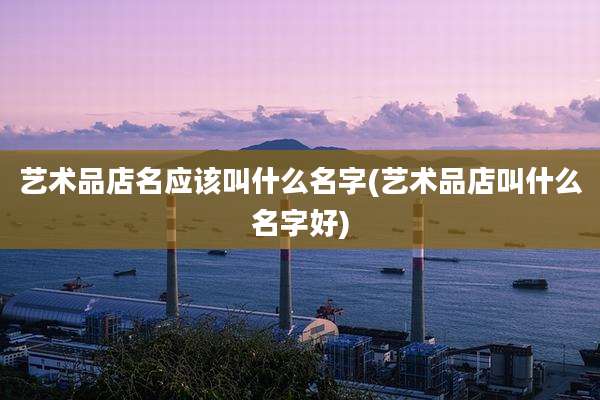 艺术品店名应该叫什么名字(艺术品店叫什么名字好)