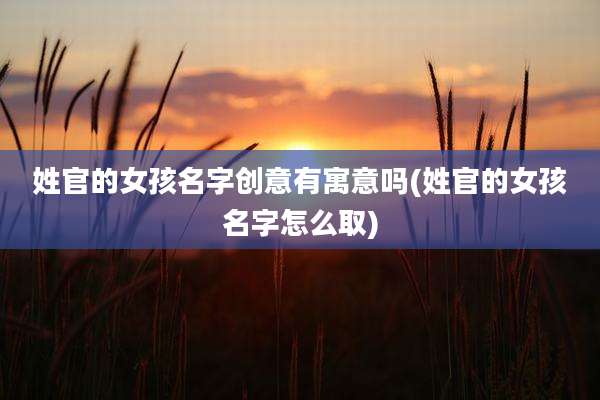 姓官的女孩名字创意有寓意吗(姓官的女孩名字怎么取)