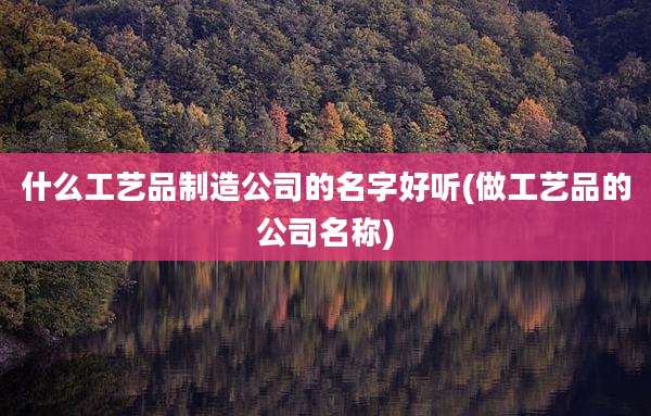 什么工艺品制造公司的名字好听(做工艺品的公司名称)