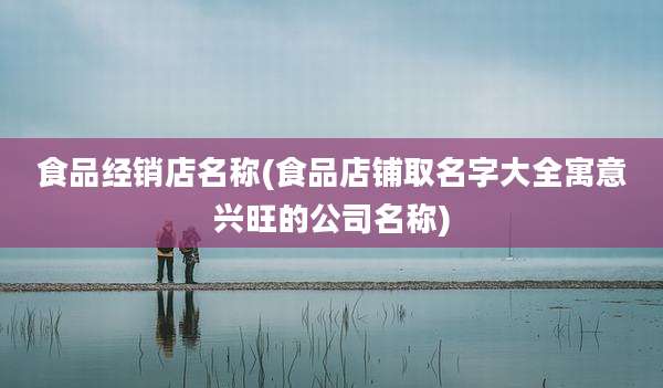 食品经销店名称(食品店铺取名字大全寓意兴旺的公司名称)