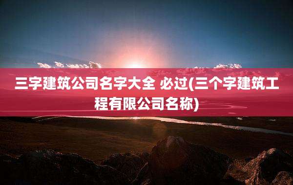 三字建筑公司名字大全 必过(三个字建筑工程有限公司名称)