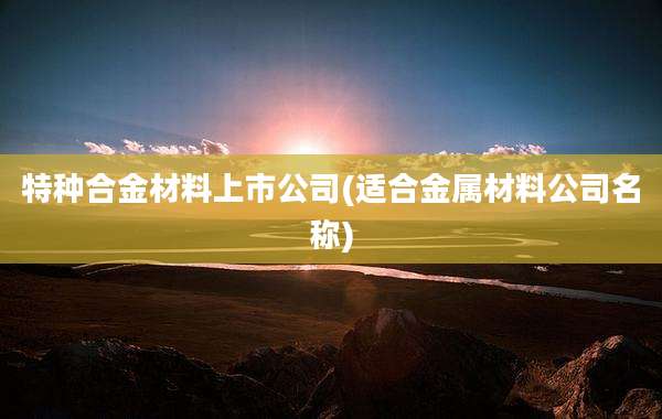 特种合金材料上市公司(适合金属材料公司名称)