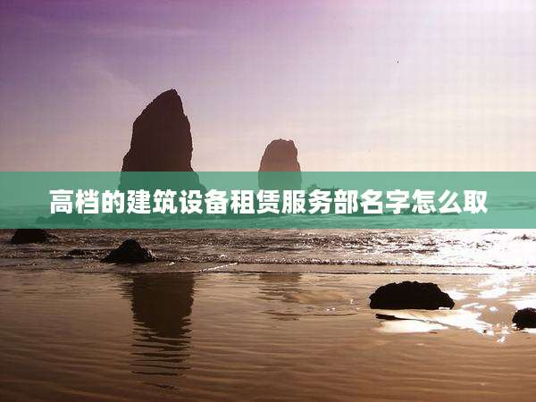 高档的建筑设备租赁服务部名字怎么取