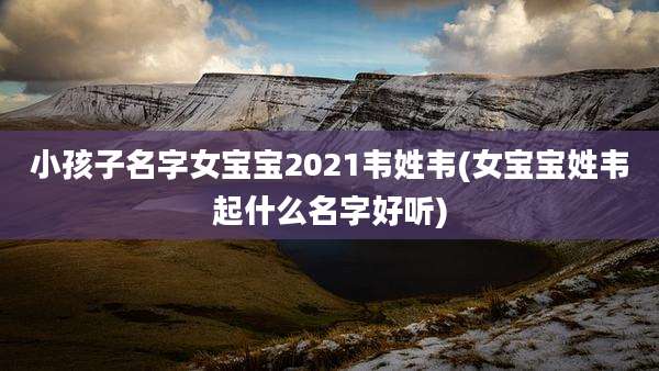 小孩子名字女宝宝2021韦姓韦(女宝宝姓韦起什么名字好听)