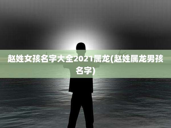 赵姓女孩名字大全2021属龙(赵姓属龙男孩名字)
